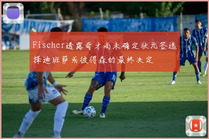 Fischer透露奇才尚未确定状元签选择迪班萨或彼得森的最终决定