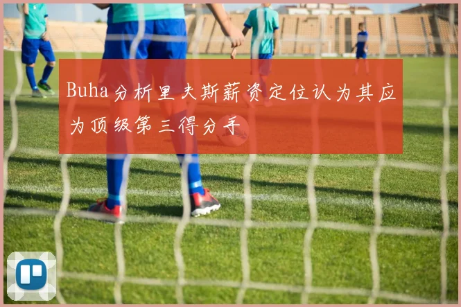 Buha分析里夫斯薪资定位认为其应为顶级第三得分手