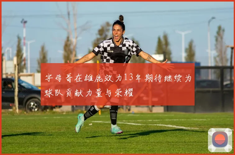 字母哥在雄鹿效力13年期待继续为球队贡献力量与荣耀