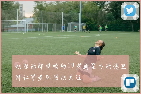 切尔西即将续约19岁新星杰西德里拜仁等多队密切关注