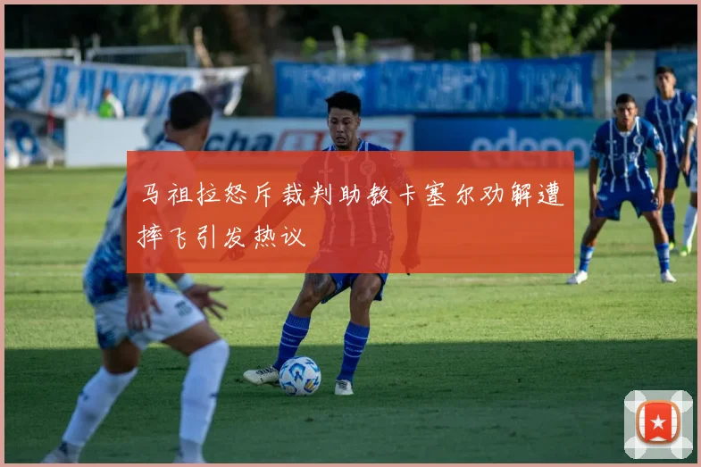 马祖拉怒斥裁判助教卡塞尔劝解遭摔飞引发热议