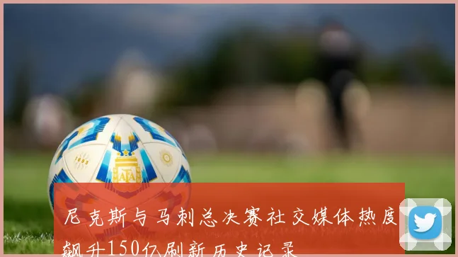 尼克斯与马刺总决赛社交媒体热度飙升150亿刷新历史记录