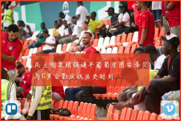 民主刚果顽强逼平葡萄牙图安泽贝与C罗合影庆祝历史时刻