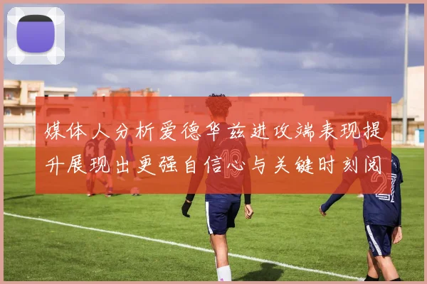 媒体人分析爱德华兹进攻端表现提升展现出更强自信心与关键时刻阅读能力
