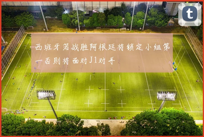 西班牙若战胜阿根廷将锁定小组第一否则将面对J1对手
