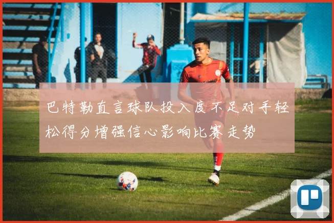 巴特勒直言球队投入度不足对手轻松得分增强信心影响比赛走势