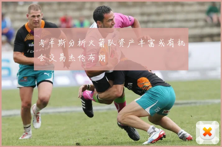 考辛斯分析火箭队资产丰富或有机会交易杰伦布朗