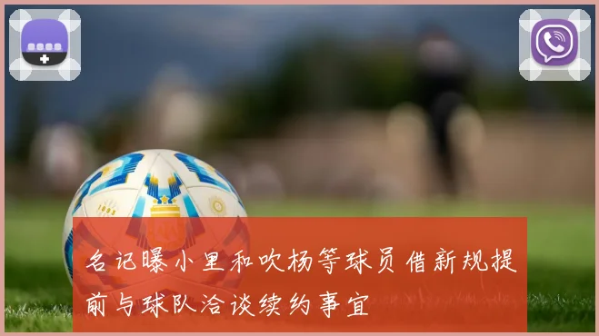 名记曝小里和吹杨等球员借新规提前与球队洽谈续约事宜