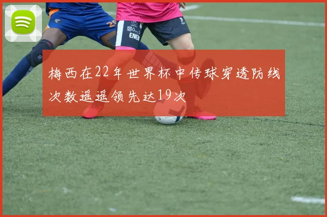 梅西在22年世界杯中传球穿透防线次数遥遥领先达19次