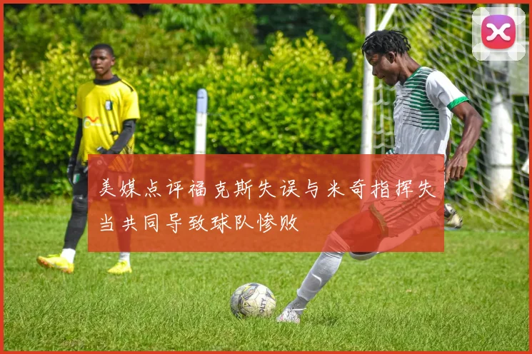 美媒点评福克斯失误与米奇指挥失当共同导致球队惨败