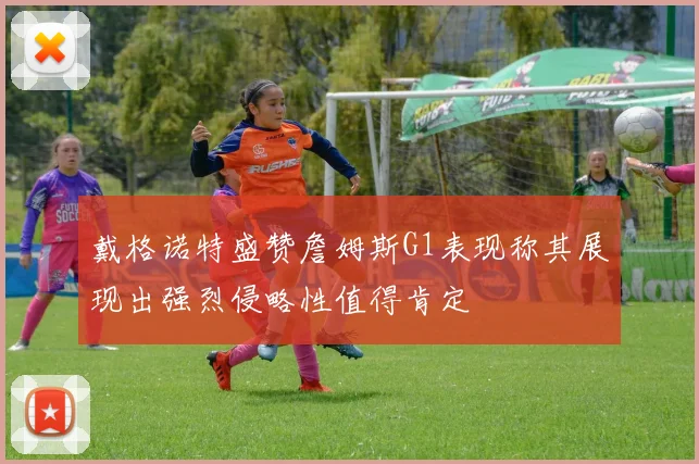 戴格诺特盛赞詹姆斯G1表现称其展现出强烈侵略性值得肯定