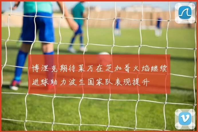 博涅克期待莱万在芝加哥火焰继续进球助力波兰国家队表现提升