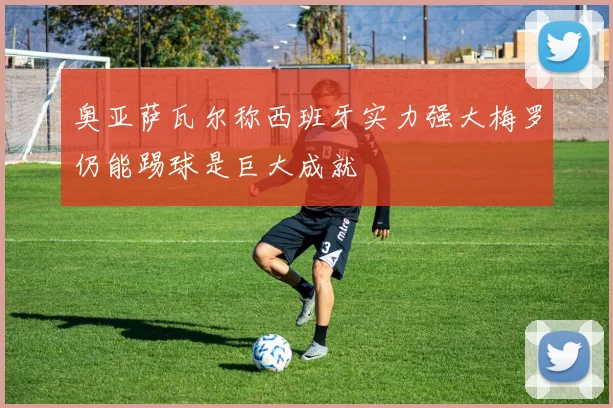 奥亚萨瓦尔称西班牙实力强大梅罗仍能踢球是巨大成就