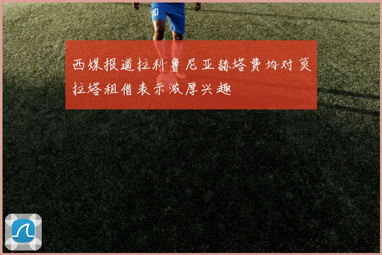 西媒报道拉科鲁尼亚赫塔费均对莫拉塔租借表示浓厚兴趣